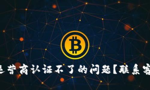 怎么解决u钱包手机运营商认证不了的问题?联系客户服务的技巧大揭秘